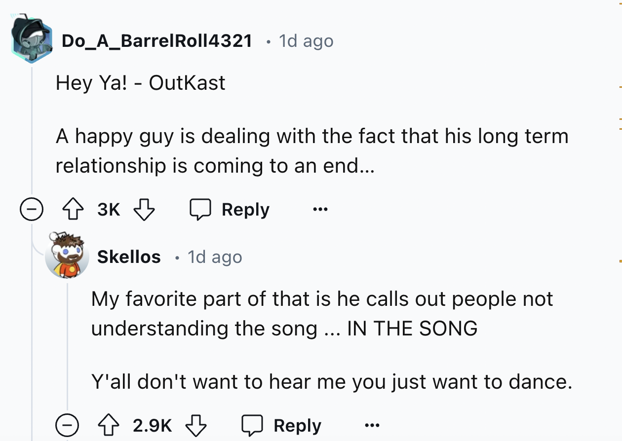 screenshot - Do_A_Barrel Roll4321 1d ago Hey Ya! Outkast . A happy guy is dealing with the fact that his long term relationship is coming to an end... 3K Skellos 1d ago My favorite part of that is he calls out people not understanding the song ... In The